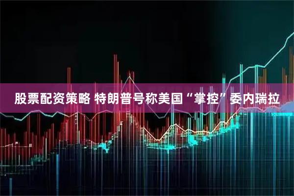 股票配资策略 特朗普号称美国“掌控”委内瑞拉