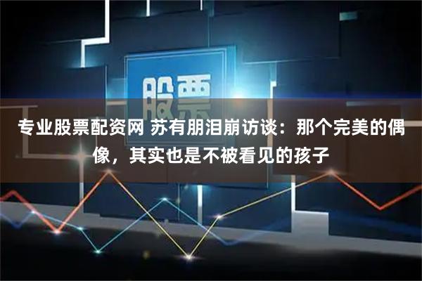 专业股票配资网 苏有朋泪崩访谈：那个完美的偶像，其实也是不被看见的孩子
