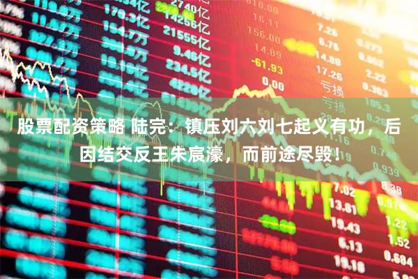 股票配资策略 陆完：镇压刘六刘七起义有功，后因结交反王朱宸濠，而前途尽毁！