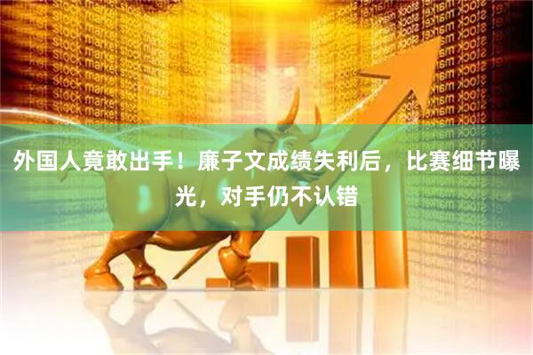 外国人竟敢出手！廉子文成绩失利后，比赛细节曝光，对手仍不认错