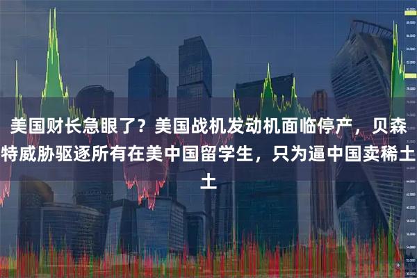 美国财长急眼了？美国战机发动机面临停产，贝森特威胁驱逐所有在美中国留学生，只为逼中国卖稀土
