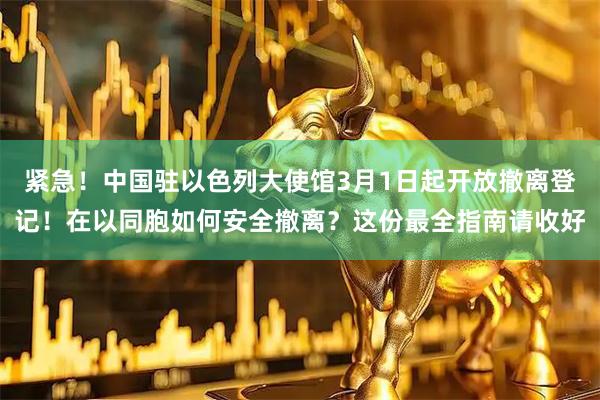 紧急！中国驻以色列大使馆3月1日起开放撤离登记！在以同胞如何安全撤离？这份最全指南请收好