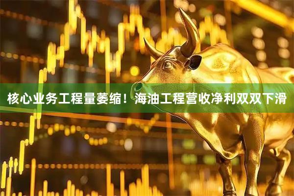 核心业务工程量萎缩！海油工程营收净利双双下滑