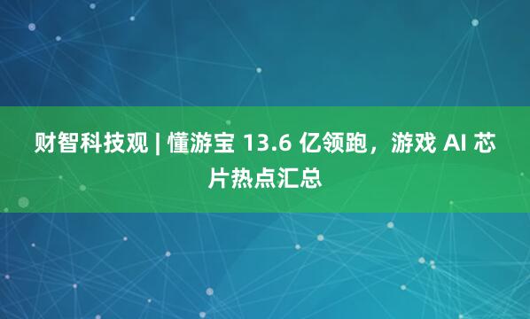 财智科技观 | 懂游宝 13.6 亿领跑，游戏 AI 芯片热点汇总