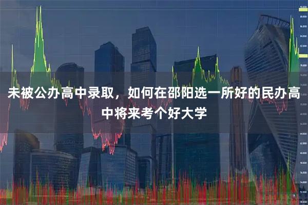 未被公办高中录取，如何在邵阳选一所好的民办高中将来考个好大学