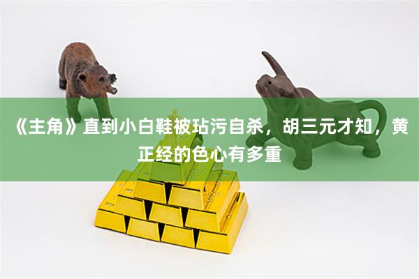 《主角》直到小白鞋被玷污自杀，胡三元才知，黄正经的色心有多重